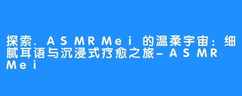 探索.ASMRMei的温柔宇宙：细腻耳语与沉浸式疗愈之旅-ASMR Mei
