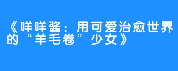 《咩咩酱：用可爱治愈世界的“羊毛卷”少女》