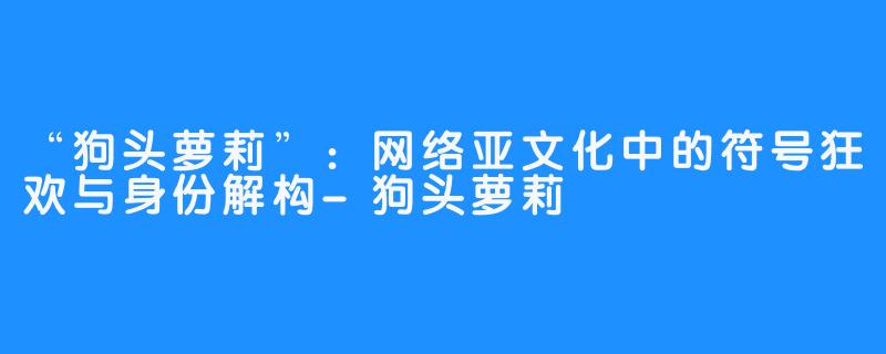 “狗头萝莉”：网络亚文化中的符号狂欢与身份解构-狗头萝莉