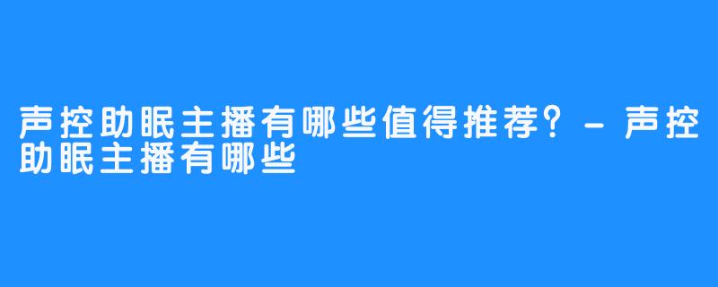 声控助眠主播有哪些值得推荐?-声控助眠主播有哪些