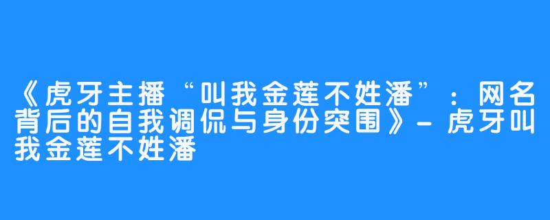 《虎牙主播“叫我金莲不姓潘”：网名背后的自我调侃与身份突围》-虎牙叫我金莲不姓潘