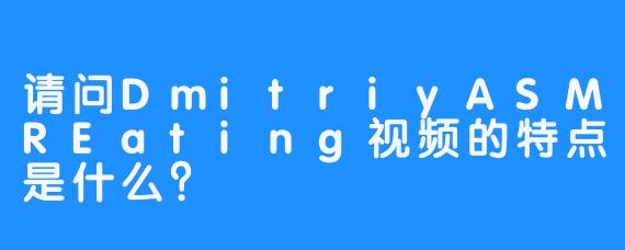 请问DmitriyASMREating视频的特点是什么？