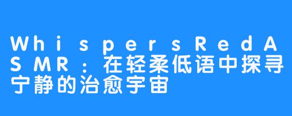WhispersRedASMR:在轻柔低语中探寻宁静的治愈宇宙
