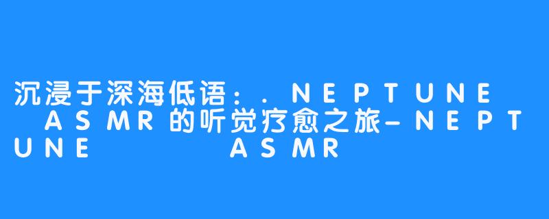 沉浸于深海低语：.NEPTUNE넵튠ASMR的听觉疗愈之旅-NEPTUNE 넵튠 ASMR