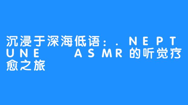 沉浸于深海低语：.NEPTUNE넵튠ASMR的听觉疗愈之旅