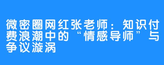 微密圈网红张老师：知识付费浪潮中的“情感导师”与争议漩涡
