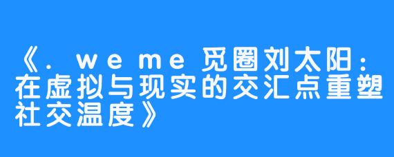 《.weme觅圈刘太阳:在虚拟与现实的交汇点重塑社交温度》