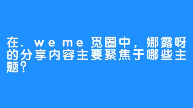 在.weme觅圈中，娜露呀的分享内容主要聚焦于哪些主题？