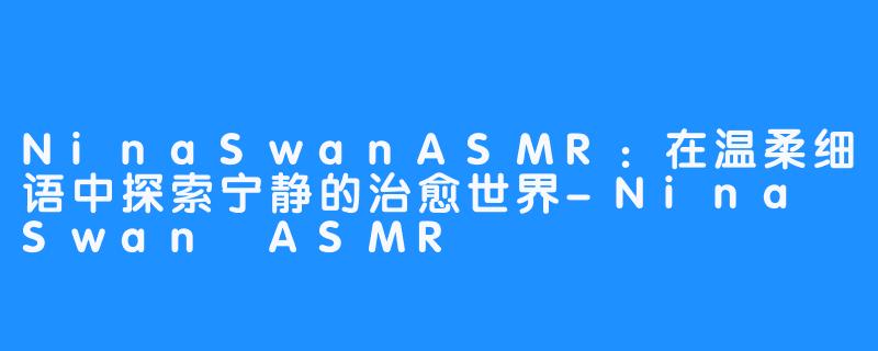 NinaSwanASMR：在温柔细语中探索宁静的治愈世界-Nina Swan ASMR