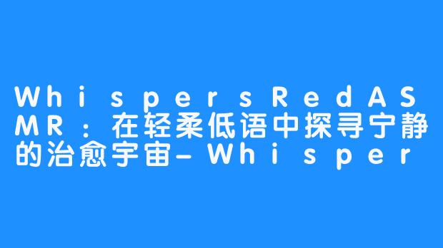 WhispersRedASMR:在轻柔低语中探寻宁静的治愈宇宙-WhispersRed ASMR