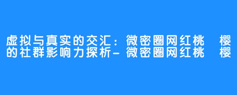 虚拟与真实的交汇：微密圈网红桃沢樱的社群影响力探析-微密圈网红桃沢樱