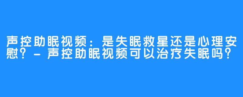 声控助眠视频：是失眠救星还是心理安慰？-声控助眠视频可以治疗失眠吗？