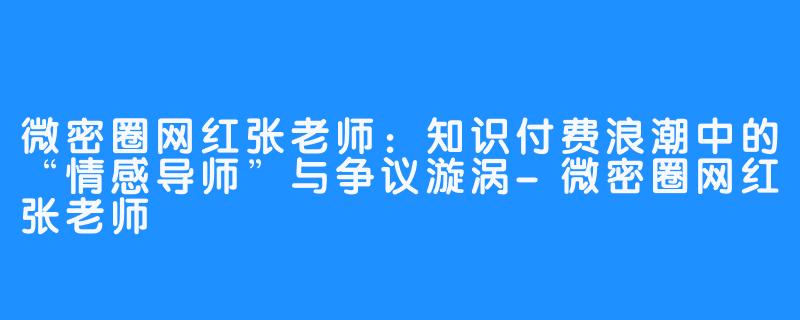 微密圈网红张老师：知识付费浪潮中的“情感导师”与争议漩涡-微密圈网红张老师