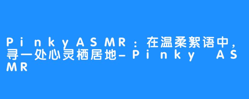 PinkyASMR：在温柔絮语中，寻一处心灵栖居地-Pinky ASMR