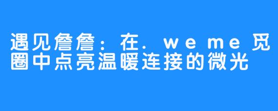 遇见詹詹:在.weme觅圈中点亮温暖连接的微光