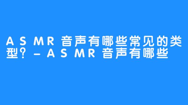 ASMR音声有哪些常见的类型?-ASMR音声有哪些