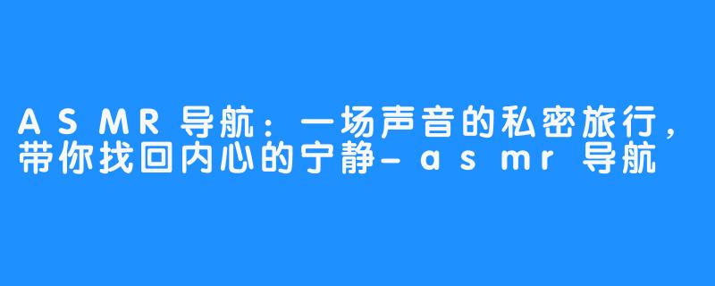 ASMR导航:一场声音的私密旅行,带你找回内心的宁静-asmr导航