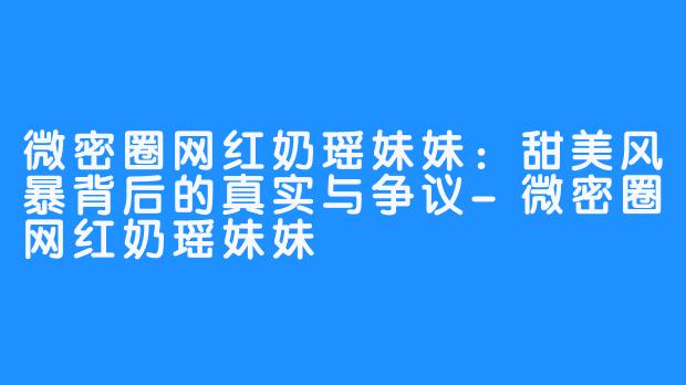 微密圈网红奶瑶妹妹：甜美风暴背后的真实与争议-微密圈网红奶瑶妹妹