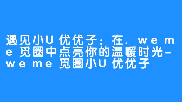 遇见小U优优子：在.weme觅圈中点亮你的温暖时光-weme觅圈小U优优子