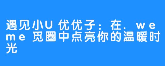 遇见小U优优子：在.weme觅圈中点亮你的温暖时光