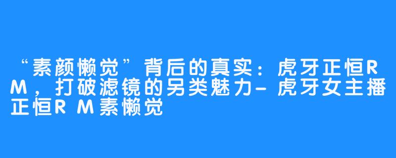 “素颜懒觉”背后的真实:虎牙正恒RM,打破滤镜的另类魅力-虎牙女主播正恒RM素懒觉