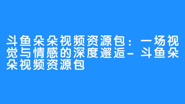 斗鱼朵朵视频资源包:一场视觉与情感的深度邂逅-斗鱼朵朵视频资源包