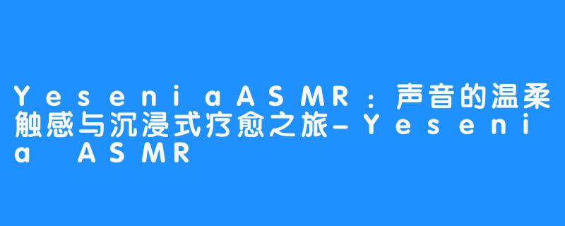 YeseniaASMR：声音的温柔触感与沉浸式疗愈之旅-Yesenia ASMR