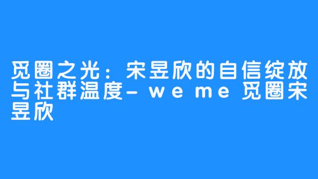 觅圈之光：宋昱欣的自信绽放与社群温度-weme觅圈宋昱欣