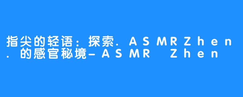 指尖的轻语：探索.ASMRZhen.的感官秘境-ASMR Zhen