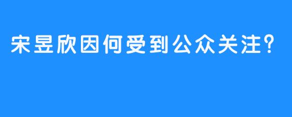 宋昱欣因何受到公众关注？