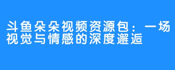 斗鱼朵朵视频资源包:一场视觉与情感的深度邂逅