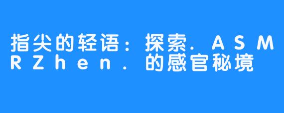 指尖的轻语：探索.ASMRZhen.的感官秘境
