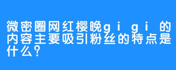 微密圈网红樱晚gigi的内容主要吸引粉丝的特点是什么？