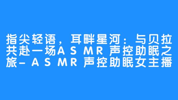 指尖轻语，耳畔星河：与贝拉共赴一场ASMR声控助眠之旅-ASMR声控助眠女主播贝拉小姐姐
