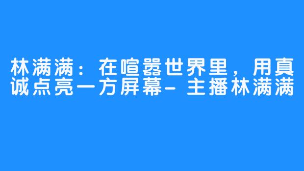 林满满：在喧嚣世界里，用真诚点亮一方屏幕-主播林满满