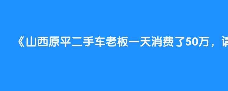 山西原平二手车老板一天消费了50万，请朋友吃饭带的自