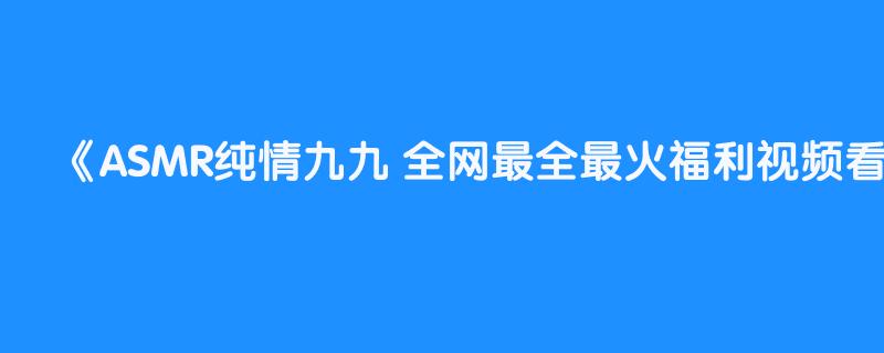 ASMR纯情九九 全网最全最火福利视频看视频自助Gou，剧情 娇喘 极致舔耳 喘息 湿润 臭弟弟你来啊~