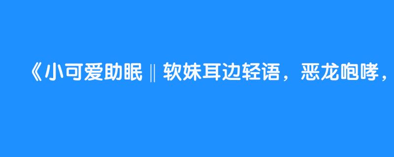 小可爱助眠‖软妹耳边轻语，恶龙咆哮，炸耳朵