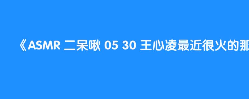 ASMR 二呆啾 05 30 王心凌最近很火的那首歌叫什么来着？part2